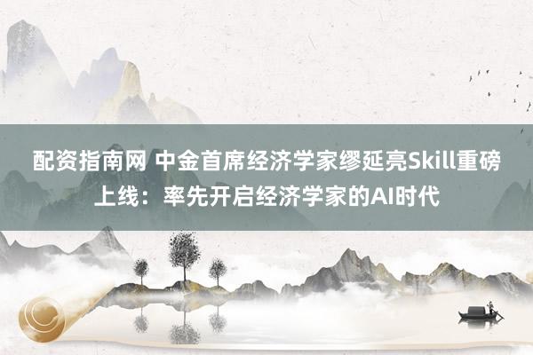 配资指南网 中金首席经济学家缪延亮Skill重磅上线：率先开启经济学家的AI时代