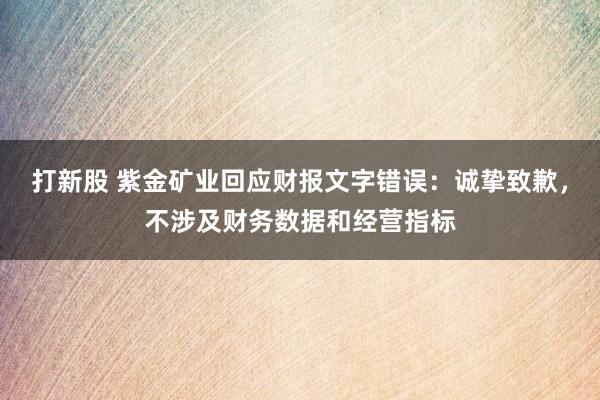 打新股 紫金矿业回应财报文字错误：诚挚致歉，不涉及财务数据和经营指标