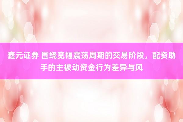 鑫元证券 围绕宽幅震荡周期的交易阶段，配资助手的主被动资金行为差异与风