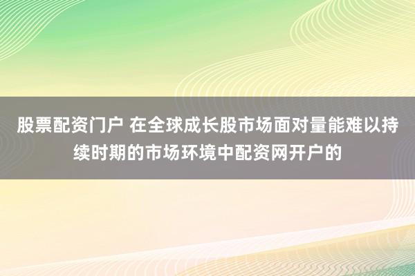 股票配资门户 在全球成长股市场面对量能难以持续时期的市场环境中配资网开户的