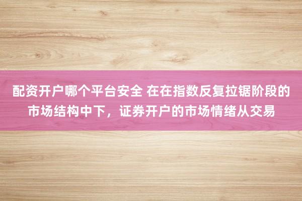 配资开户哪个平台安全 在在指数反复拉锯阶段的市场结构中下，证券开户的市场情绪从交易