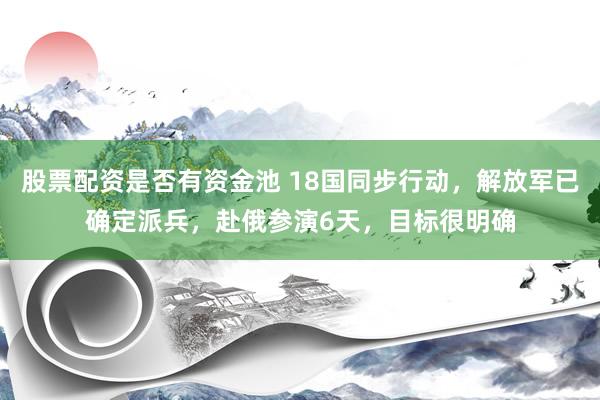 股票配资是否有资金池 18国同步行动，解放军已确定派兵，赴俄参演6天，目标很明确