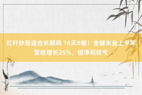 杠杆炒股适合长期吗 16天8板！金健米业上半年营收增长25%，但净利转亏