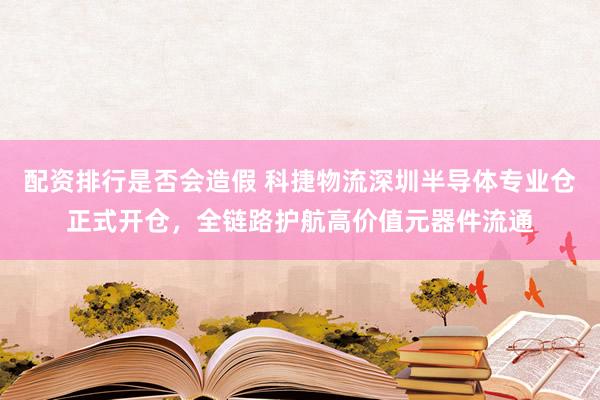配资排行是否会造假 科捷物流深圳半导体专业仓正式开仓，全链路护航高价值元器件流通