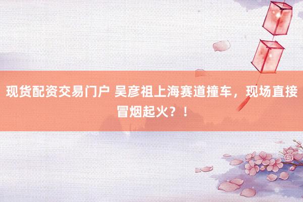现货配资交易门户 吴彦祖上海赛道撞车，现场直接冒烟起火？！