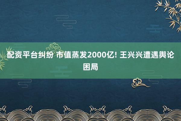 配资平台纠纷 市值蒸发2000亿! 王兴兴遭遇舆论困局