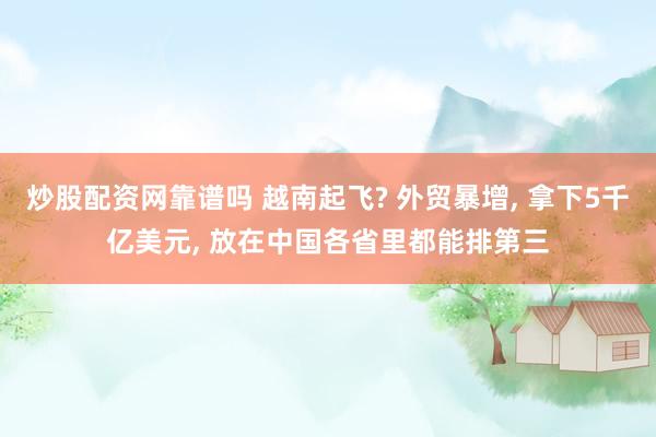 炒股配资网靠谱吗 越南起飞? 外贸暴增, 拿下5千亿美元, 放在中国各省里都能排第三