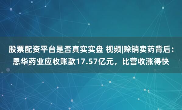 股票配资平台是否真实实盘 视频|赊销卖药背后：恩华药业应收账款17.57亿元，比营收涨得快