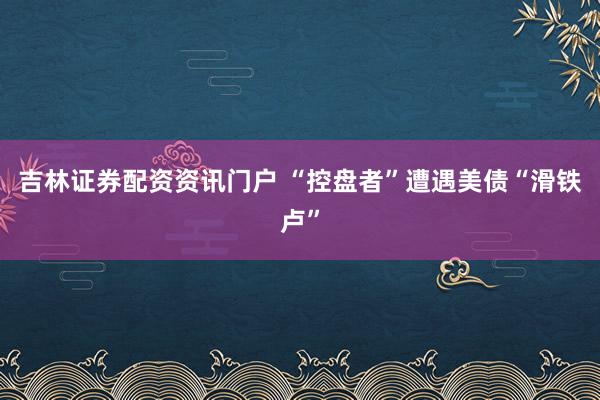 吉林证券配资资讯门户 “控盘者”遭遇美债“滑铁卢”