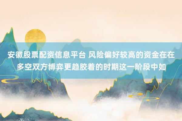 安徽股票配资信息平台 风险偏好较高的资金在在多空双方博弈更趋胶着的时期这一阶段中如
