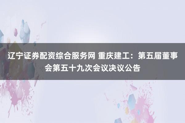 辽宁证券配资综合服务网 重庆建工：第五届董事会第五十九次会议决议公告