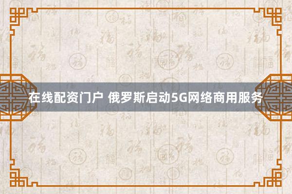 在线配资门户 俄罗斯启动5G网络商用服务