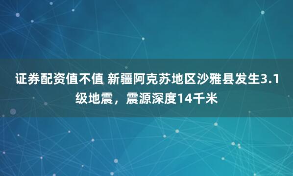 证券配资值不值 新疆阿克苏地区沙雅县发生3.1级地震，震源深度14千米