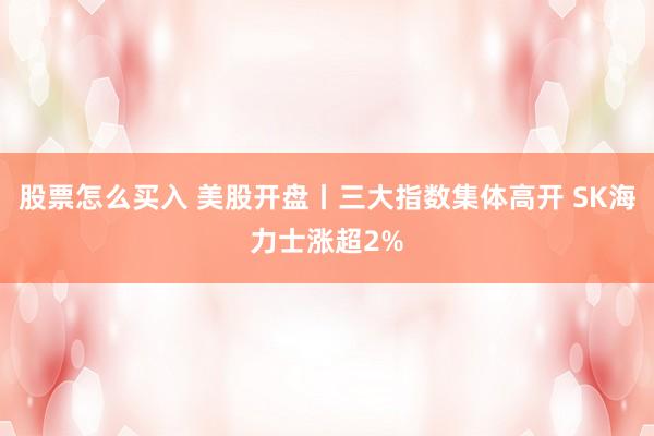 股票怎么买入 美股开盘丨三大指数集体高开 SK海力士涨超2%