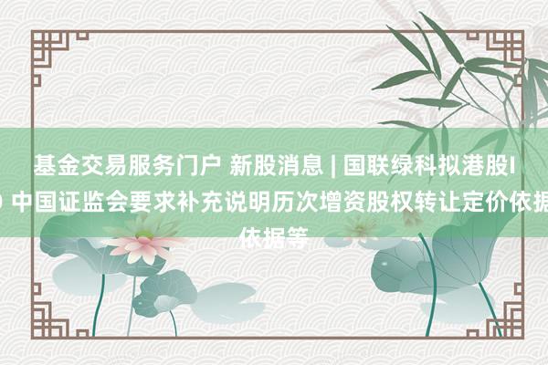 基金交易服务门户 新股消息 | 国联绿科拟港股IPO 中国证监会要求补充说明历次增资股权转让定价依据等