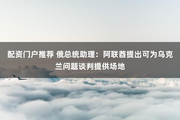配资门户推荐 俄总统助理：阿联酋提出可为乌克兰问题谈判提供场地