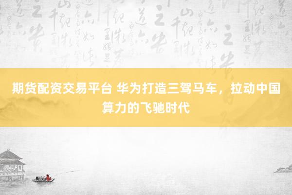 期货配资交易平台 华为打造三驾马车，拉动中国算力的飞驰时代