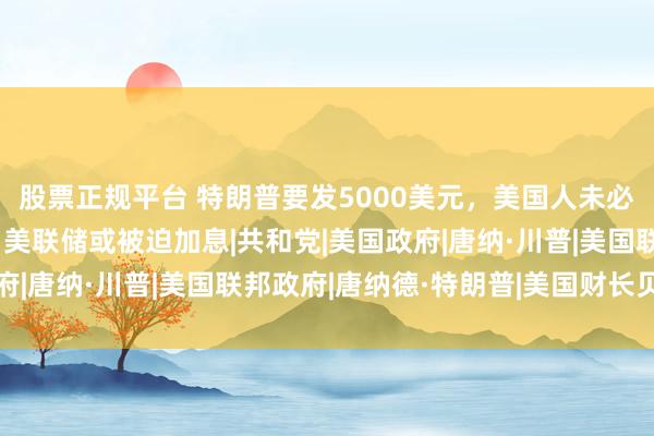 股票正规平台 特朗普要发5000美元，美国人未必笑得出来：物价涨了，美联储或被迫加息|共和党|美国政府|唐纳·川普|美国联邦政府|唐纳德·特朗普|美国财长贝森特