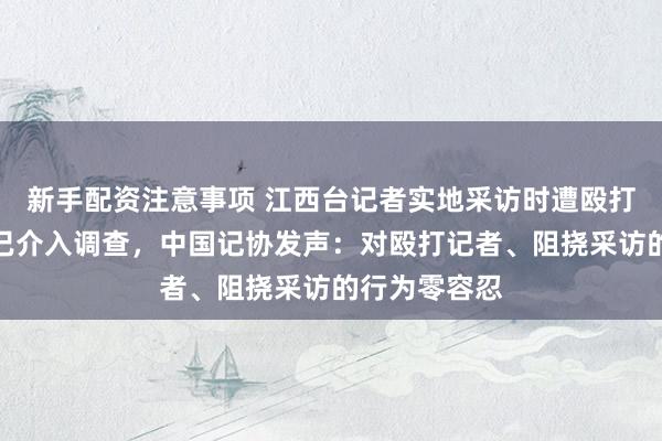 新手配资注意事项 江西台记者实地采访时遭殴打，公安机关已介入调查，中国记协发声：对殴打记者、阻挠采访的行为零容忍