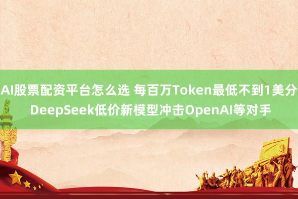 AI股票配资平台怎么选 每百万Token最低不到1美分 DeepSeek低价新模型冲击OpenAI等对手