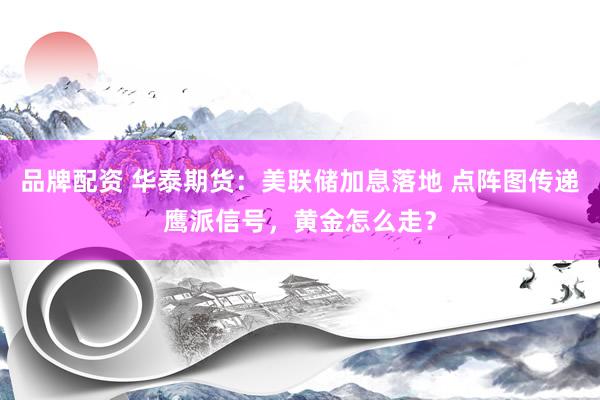 品牌配资 华泰期货：美联储加息落地 点阵图传递鹰派信号，黄金怎么走？