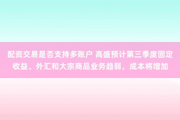配资交易是否支持多账户 高盛预计第三季度固定收益、外汇和大宗商品业务趋弱，成本将增加
