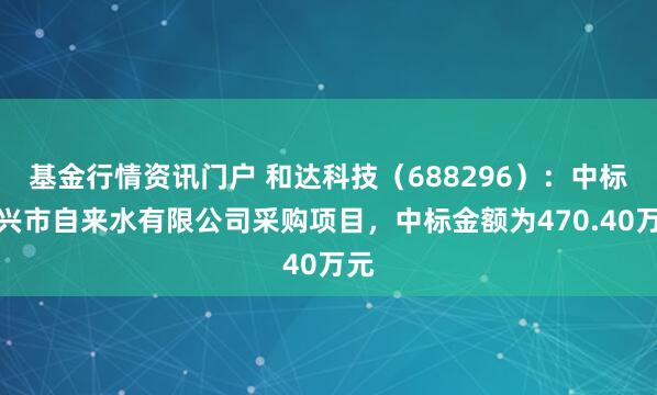 基金行情资讯门户 和达科技（688296）：中标嘉兴市自来水有限公司采购项目，中标金额为470.40万元