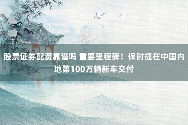 股票证券配资靠谱吗 重要里程碑！保时捷在中国内地第100万辆新车交付