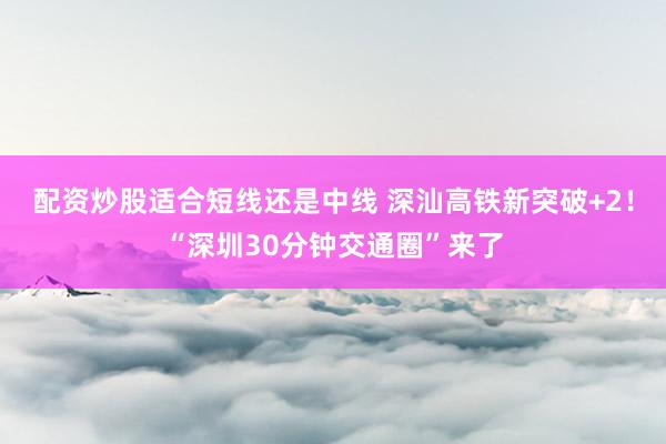 配资炒股适合短线还是中线 深汕高铁新突破+2！“深圳30分钟交通圈”来了