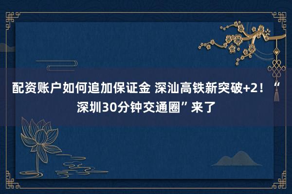 配资账户如何追加保证金 深汕高铁新突破+2！“深圳30分钟交通圈”来了