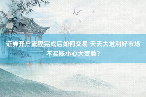 证券开户流程完成后如何交易 天天大堆利好市场不买账小心大变脸？