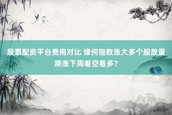 股票配资平台费用对比 缘何指数涨大多个股放量滞涨下周看空看多？