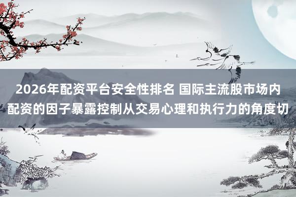 2026年配资平台安全性排名 国际主流股市场内配资的因子暴露控制从交易心理和执行力的角度切