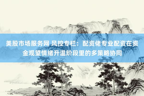 美股市场服务网 风控专栏：配资佬专业配资在资金观望情绪升温阶段里的多策略协同