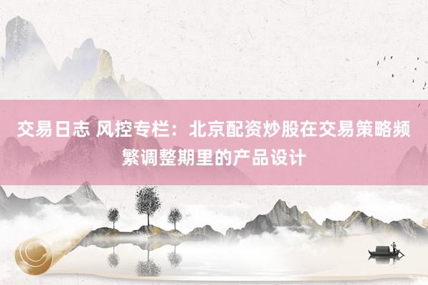 交易日志 风控专栏：北京配资炒股在交易策略频繁调整期里的产品设计