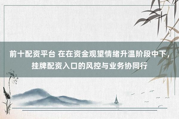 前十配资平台 在在资金观望情绪升温阶段中下，挂牌配资入口的风控与业务协同行