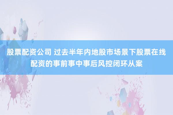 股票配资公司 过去半年内地股市场景下股票在线配资的事前事中事后风控闭环从案