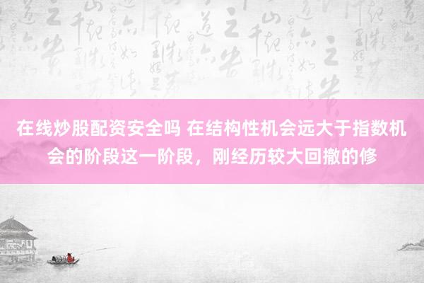 在线炒股配资安全吗 在结构性机会远大于指数机会的阶段这一阶段，刚经历较大回撤的修