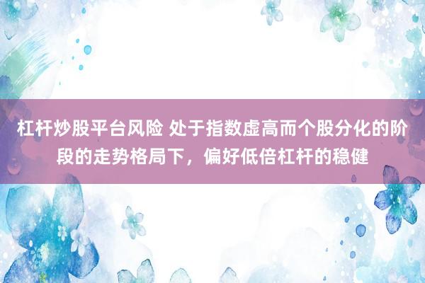 杠杆炒股平台风险 处于指数虚高而个股分化的阶段的走势格局下，偏好低倍杠杆的稳健