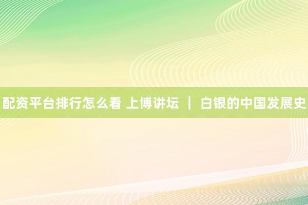 配资平台排行怎么看 上博讲坛 ｜ 白银的中国发展史