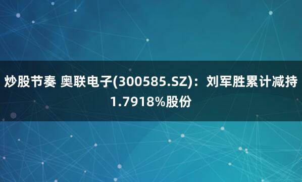 炒股节奏 奥联电子(300585.SZ)：刘军胜累计减持1.7918%股份