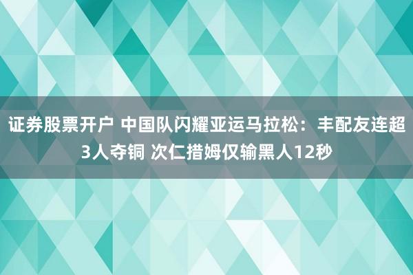 证券股票开户 中国队闪耀亚运马拉松：丰配友连超3人夺铜 次仁措姆仅输黑人12秒