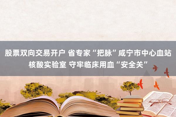 股票双向交易开户 省专家“把脉”咸宁市中心血站核酸实验室 守牢临床用血“安全关”