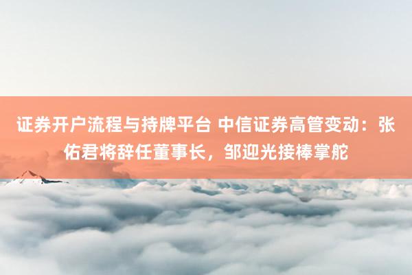 证券开户流程与持牌平台 中信证券高管变动：张佑君将辞任董事长，邹迎光接棒掌舵
