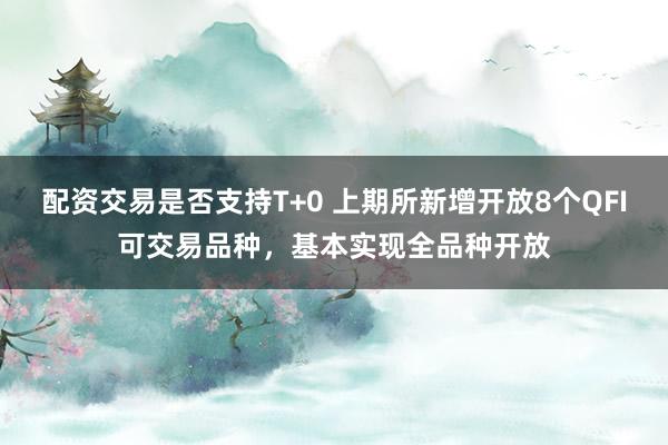 配资交易是否支持T+0 上期所新增开放8个QFI可交易品种，基本实现全品种开放