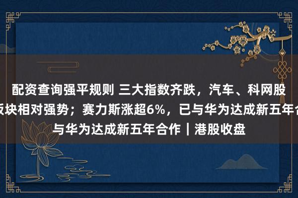 配资查询强平规则 三大指数齐跌，汽车、科网股疲弱，光互联板块相对强势；赛力斯涨超6%，已与华为达成新五年合作｜港股收盘