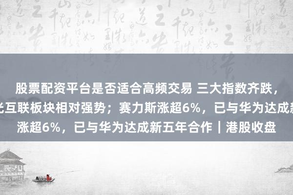 股票配资平台是否适合高频交易 三大指数齐跌，汽车、科网股疲弱，光互联板块相对强势；赛力斯涨超6%，已与华为达成新五年合作｜港股收盘