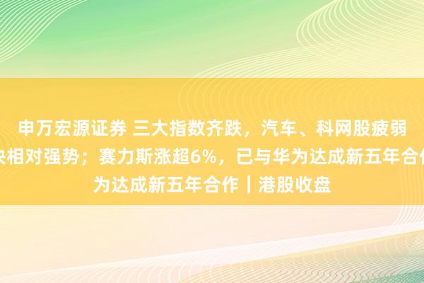 申万宏源证券 三大指数齐跌，汽车、科网股疲弱，光互联板块相对强势；赛力斯涨超6%，已与华为达成新五年合作｜港股收盘