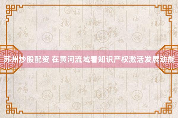 苏州炒股配资 在黄河流域看知识产权激活发展动能