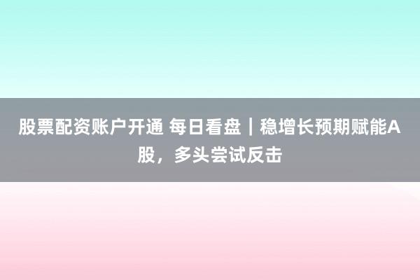 股票配资账户开通 每日看盘｜稳增长预期赋能A股，多头尝试反击